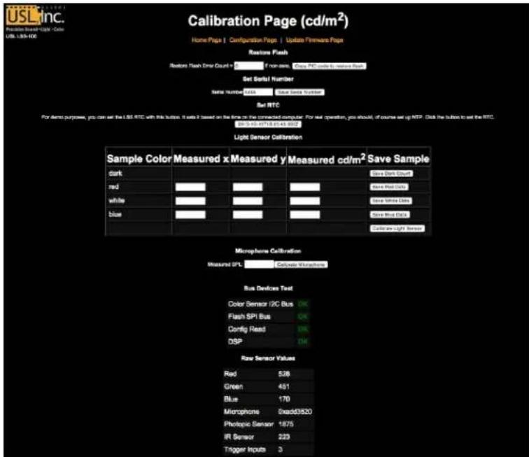 USL inc. Function Based Magic Color USB L38-106 Calibration Page (cd/m²) Home Page | Configuration Page | Update Firmware Page Random Flash Random Flash Error Count = 0 if non-seam: None, PCD code to restore flash Set Serial Number: Serial Number: 2425 Value Sensor Location Set RTC For demo purposes, you can set the L38 RTC with this button. It sets it based on the time to the connected computer. For next operation, you should, of course set up RTP. Click the button to set the RTC. 29/5-10-07/18 01:43:05:07 Light Sensor Calibration Sample Color Measured x Measured y Measured cd/m² Save Sample dark red white blue Save Dark Court Save Red Court Save Light Court Save Light Court Save Light Court Calculate Light Sensor Microsphere Calibration Measured IPL Calculate Mutaphone Bus Devices Text Color Sensor I2C Bus OK Flash SPI Bus OK Config Read OK DSP OK Raw Sensor Values Red 538 Green 451 Blue 170 Microphone 0xadd3920 Photopic Sensor 1875 IR Sensor 223 Trigger Inputs 3