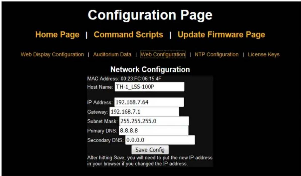 Configuration Page Home Page | Command Scripts | Update Firmware Page Web Display Configuration | Auditorium Data | Web Configuration | NTP Configuration | License Keys Network Configuration MAC Address: 00:23:FC:06:15:4F Host Name: TH-1_LSS-100P IP Address: 192.168.7.64 Gateway: 192.168.7.1 Subnet Mask: 255.255.255.0 Primary DNS: 8.8.8.8 Secondary DNS: 0.0.0.0 Save Config After hitting Save, you will need to put the new IP address in your browser if you changed the IP address.