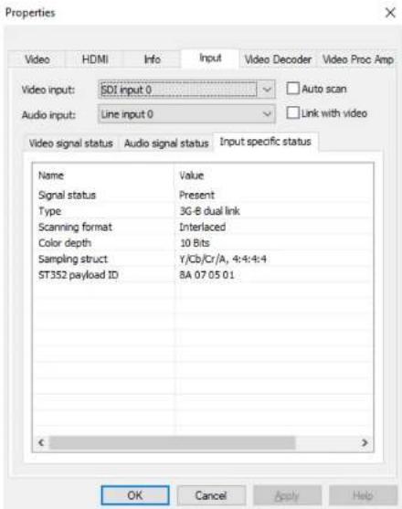 Properties Video HDMI Info Input Video Decoder Video Proc Amp Video input: SOI input 0 Auto scan Audio input: Line input 0 Link with video Video signal status Audio signal status Input specific status Name Value Signal status Present Type 3G-B dual link Scanning format Interlaced Color depth 10 Bits Sampling struct Y/Cb/Cr/A, 4:4:4:4 ST352 payload ID BA 07 05 01 OK Cancel Apply Help