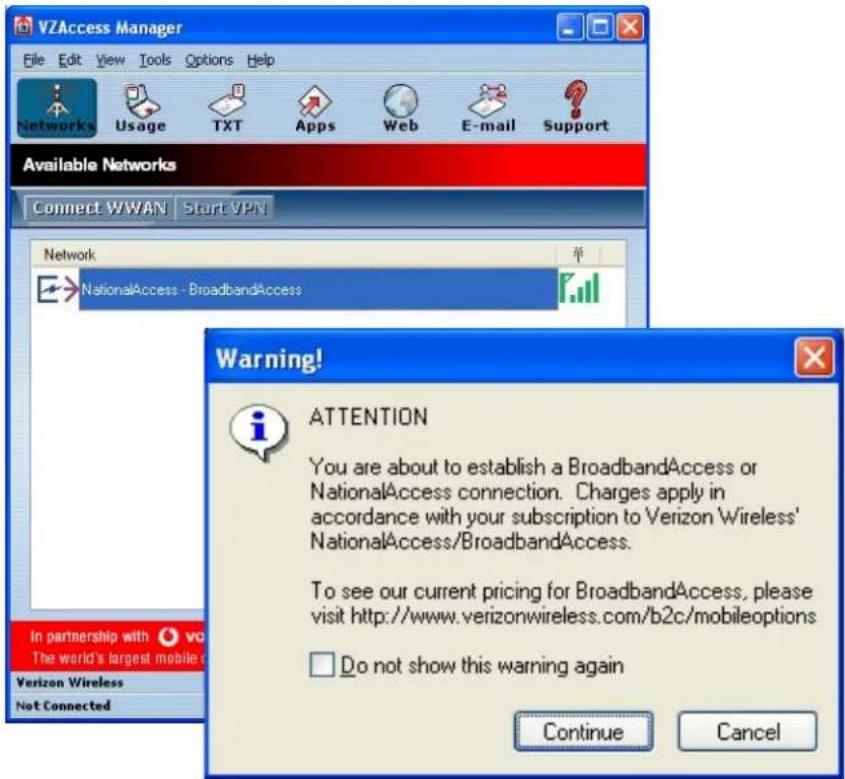 VZAccess Manager File Edit View Tools Options Help Networks Usage TXT Apps Web E-mail Support Available Networks Connect WWAN Start VPN Network NationalAccess - BroadbandAccess Warning! ATTENTION You are about to establish a BroadbandAccess or NationalAccess connection. Charges apply in accordance with your subscription to Verizon Wireless' NationalAccess/BroadbandAccess. To see our current pricing for BroadbandAccess, please visit http://www.verizonwireless.com/b2c/mobileoptions Do not show this warning again In partnership with vvo The world's largest mobile Verizon Wireless Not Connected Continue Cancel