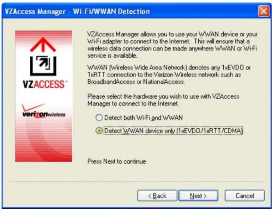 VZAccess Manager - Wi-Fi/WWAN Detection VZAccess Manager allows you to use your WWAN device or your WiFi adapter to connect to the Internet. This will ensure that a wireless data connection can be made anywhere WWAN or WiFi service is available. WWAN (Wireless Wide Area Network) denotes any 1xEVDO or 1xRTT connection to the Verizon Wireless network such as BroadbandAccess or NationalAccess. Please select the hardware you wish to use with VZAccess Manager to connect to the Internet. Detect both WiFi and WWAN Detect WWAN device only (1xEVDO/1xRTT/CDMA) Press Next to continue < Back Next > Cancel
