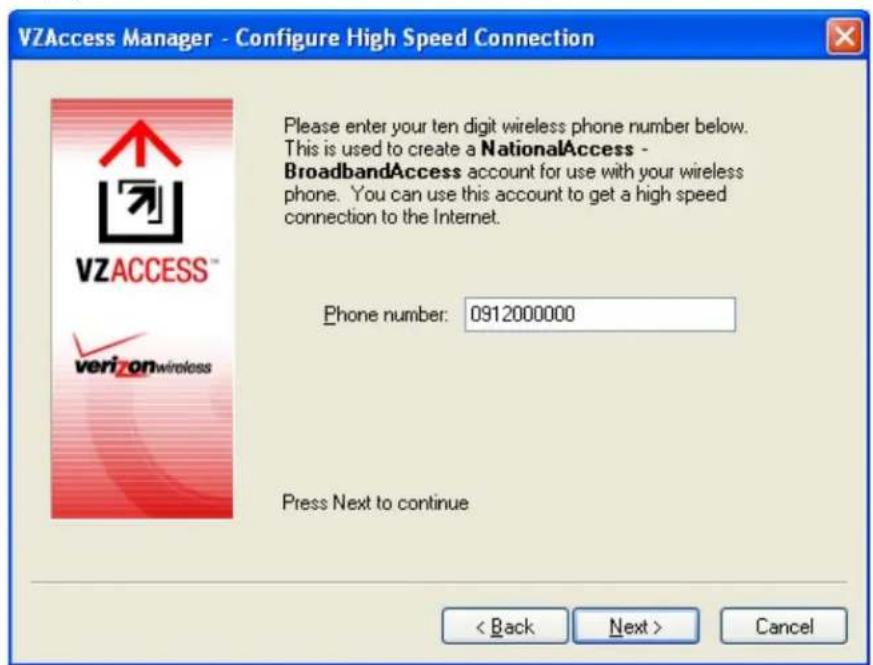 VZAccess Manager - Configure High Speed Connection Please enter your ten digit wireless phone number below. This is used to create a NationalAccess - BroadbandAccess account for use with your wireless phone. You can use this account to get a high speed connection to the Internet. Phone number: 0912000000 Press Next to continue < Back Next > Cancel