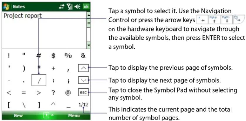 Notes Project report Tap a symbol to select it. Use the Navigation Control or press the arrow keys on the hardware keyboard to navigate through the available symbols, then press ENTER to select a symbol. ! " # $ %0 & ' ) * + , ^ - . / : ; ✓ < = > ? @ esc [ \ ] ^ - 1/12 New Menu Tap to display the previous page of symbols. Tap to display the next page of symbols. Tap to close the Symbol Pad without selecting any symbol. This indicates the current page and the total number of symbol pages.