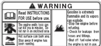 WARNING Read INSTRUCTIONS FOR USE before use. The engine emits toxic gas can kill you in minutes. Do not run in an enclosed area. Hot surface can burn you. Stay away if engine has been running. Gasoline is extremely flammable and its vapors can explode. -Stop the engine before refuelling. -Check for leakage from hoses and fillings. -Shut off fuel valve when the engine is not in use.