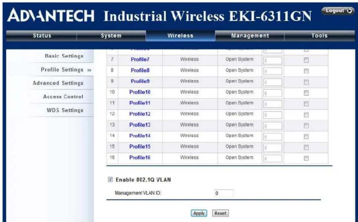 ADVANTECH Industrial Wireless EKI-6311GN Status System Wireless Management Tools Basic Settings Profile Settings >> Advanced Settings Access Control WDS Settings 7 Profile7 Wireless Open System 0 □ 8 Profile8 Wireless Open System 0 □ 9 Profile9 Wireless Open System 0 □ 10 Profile10 Wireless Open System 0 □ 11 Profile11 Wireless Open System 0 □ 12 Profile12 Wireless Open System 0 □ 13 Profile13 Wireless Open System 0 □ 14 Profile14 Wireless Open System 0 □ 15 Profile15 Wireless Open System 0 □ 16 Profile16 Wireless Open System 0 □ Enable 802.1Q VLAN Management VLAN ID: 0 Apply Reset