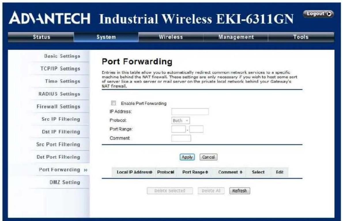 ADVANTECH Industrial Wireless EKI-6311GN Logout Status System Wireless Management Tools Basic Settings TCP/IP Settings Time Settings RADIUS Settings Firewall Settings Src IP Filtering Dst IP Filtering Src Port Filtering Dst Port Filtering Port Forwarding >> DMZ Setting Port Forwarding Enable Port Forwarding IP Address: Protocol: Both * Port Range: -_ Comment: Apply Cancel Local IP AddressProtocol Port Range Comment $ Select Edit Delete Selected Delete All Refresh