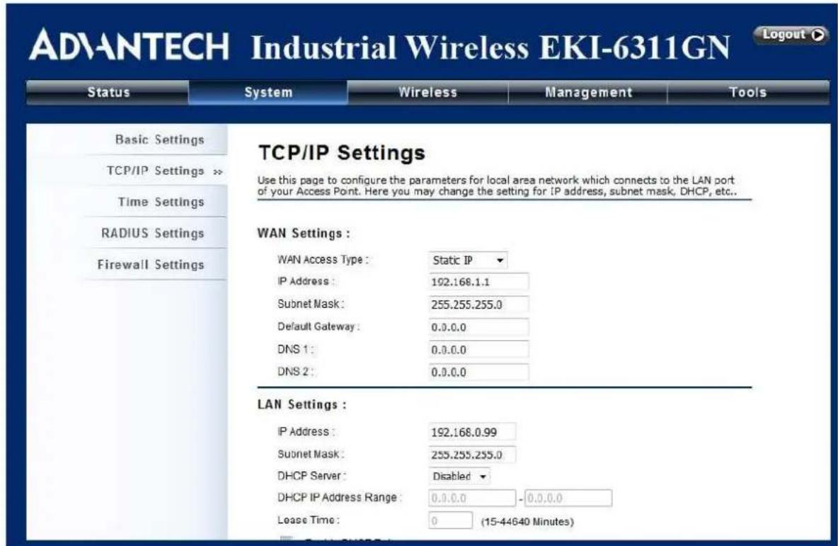 ADVANTECH Industrial Wireless EKI-6311GN Status System Wireless Management Tools Basic Settings TCP/IP Settings >> Time Settings RADIUS Settings Firewall Settings TCP/IP Settings Use this page to configure the parameters for local area network which connects to the LAN port of your Access Point. Here you may change the setting for IP address, subnet mask, DHCP, etc.. WAN Settings : WAN Access Type : Static IP IP Address : 192.168.1.1 Subnet Mask : 255.255.255.0 Default Gateway : 0.0.0.0 DNS 1 : 0.0.0.0 DNS 2 : 0.0.0.0 LAN Settings : IP Address : 192.168.0.99 Subnet Mask : 255.255.255.0 DHCP Server : Disabled DHCP IP Address Range : 0.0.0.0 -0.0.0.0 Lease Time : 0 (15-44640 Minutes)