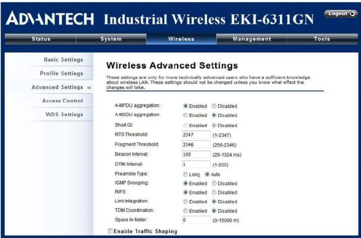 ADVANTECH Industrial Wireless EKI-6311GN Status System Wireless Management Tools Basic Settings Profile Settings Advanced Settings >> Access Control WDS Settings Wireless Advanced Settings These settings are only for more technically advanced users who have a sufficient knowledge about wireless LAN. These settings should not be changed unless you know what effect the changes will take. A-MPDU aggregation: Enabled Disabled A-MSDU aggregation: Enabled Disabled Short GI: Enabled Disabled RTS Threshold: 2347 (1-2347) Fragment Threshold: 2346 (256-2346) Beacon Interval: 100 (20-1024 ms) DTIM Interval: 1 (1-255) Preamble Type: Long Auto IGMP Snooping: Enabled Disabled RIFS: Enabled Disabled LinkIntegration: Enabled Disabled TDM Coordination: Enabled Disabled Space In Meter: 0 (0-15000 m) Enable Traffic Shaping