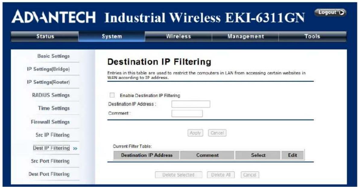 ADVANTECH Industrial Wireless EKI-6311GN Status System Wireless Management Tools Basic Settings IP Settings(Bridge) IP Settings(Router) RADIUS Settings Time Settings Firewall Settings Src IP Filtering Dest IP Filtering >> Src Port Filtering Dest Port Filtering Destination IP Filtering Entries in this table are used to restrict the computers in LAN from accessing certain websites in WAN according to IP address. Enable Destination IP Filtering Destination IP Address : Comment : Apply Cancel Current Filter Table: Destination IP Address Comment Select Edit Delete Selected Delete All Cancel