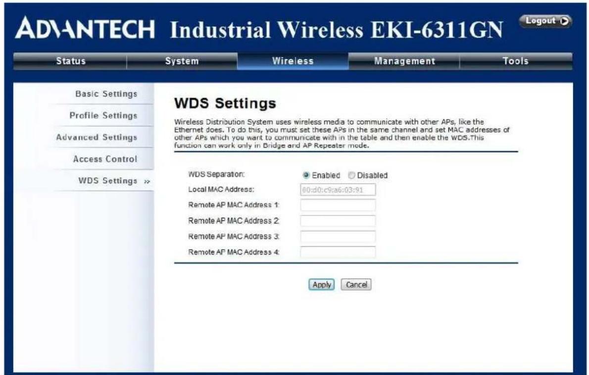 ADVANTECH Industrial Wireless EKI-6311GN Status System Wireless Management Tools Basic Settings Profile Settings Advanced Settings Access Control WDS Settings >> WDS Settings Wireless Distribution System uses wireless media to communicate with other APs, like the Ethernet does. To do this, you must set these APs in the same channel and set MAC addresses of other APs which you want to communicate with in the table and then enable the WDS.This function can work only in Bridge and AP Repeater mode. WDS Separation: Enabled Disabled Local MAC Address: 00:d0:c9:a6:03:91 Remote AP MAC Address 1: Remote AP MAC Address 2: Remote AP MAC Address 3: Remote AP MAC Address 4: Apply Cancel