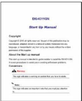 EKI-6311GN Start Up Manual Copyright Copyright © 2014 all rights reserved. Report of this publication may be represented, adapted, stored in a retrieval system. It was added into any language, or transformation in any form by any means without the entire permission of the supplier. About the Start up manual This start up manual is intended to go to the author or to install the EXE-6311GN. It allows you to provide an important information problem. Conventions Warning This sign indicates a warning or caution that you have to do so. Note: This sign indicates an important note that you must pay attention to.