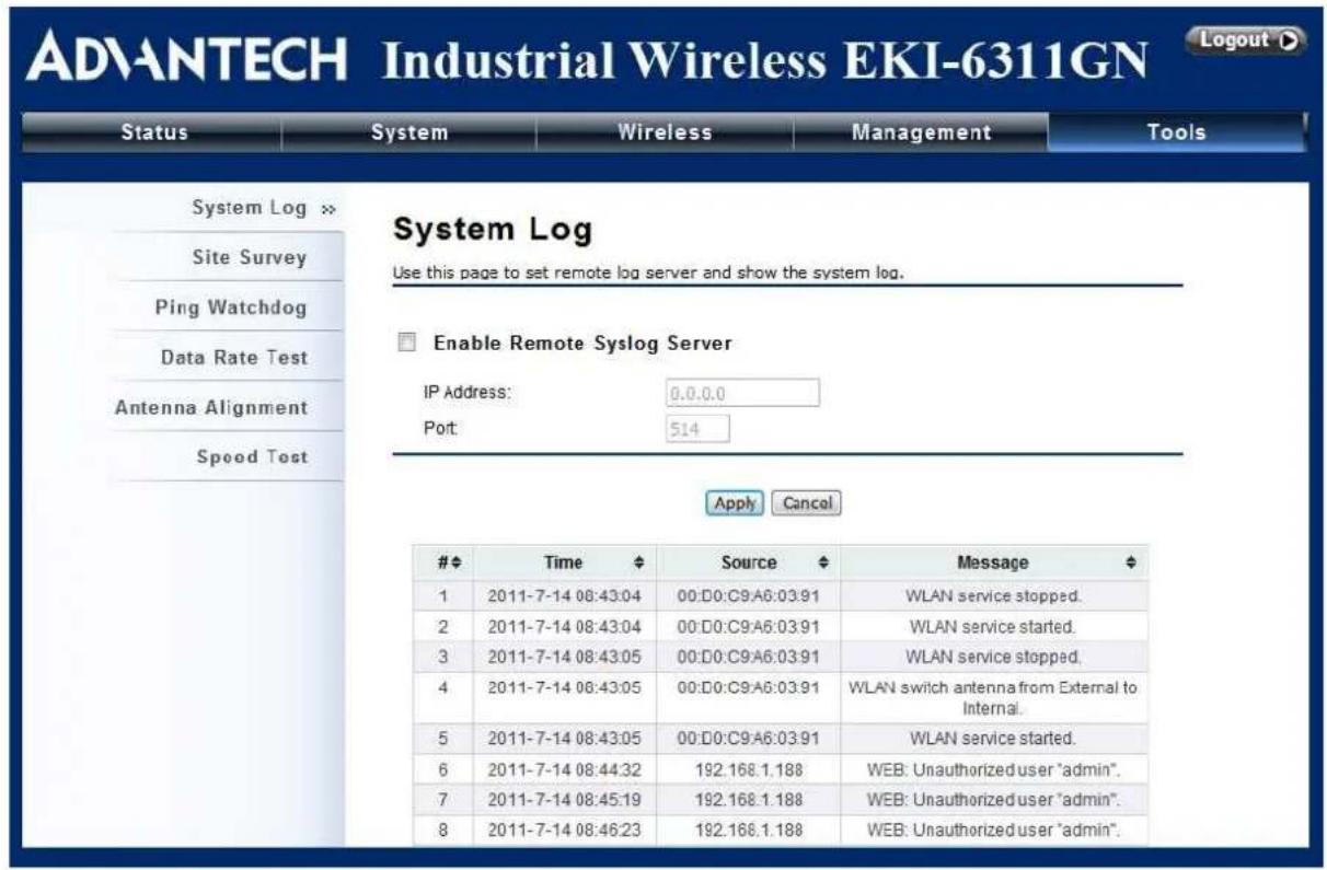ADVANTECH Industrial Wireless EKI-6311GN Logout ▶ Status System Wireless Management Tools System Log Site Survey Ping Watchdog Data Rate Test Antenna Alignment Speed Test System Log Use this page to set remote log server and show the system log. Enable Remote Syslog Server IP Address: 0.0.0.0 Port: 514 Apply Cancel Time Source Message 1 2011-7-14 08:43:04 00:D0:C9:A6:03:91 WLAN service stopped. 2 2011-7-14 08:43:04 00:D0:C9:A6:03:91 WLAN service started. 3 2011-7-14 08:43:05 00:D0:C9:A6:03:91 WLAN service stopped. 4 2011-7-14 08:43:05 00:D0:C9:A6:03:91 WLAN switch antenna from External to Internal. 5 2011-7-14 08:43:05 00:D0:C9:A6:03:91 WLAN service started. 6 2011-7-14 08:44:32 192.168.1.188 WEB: Unauthorized user "admin". 7 2011-7-14 08:45:19 192.168.1.188 WEB: Unauthorized user "admin". 8 2011-7-14 08:46:23 192.168.1.188 WEB: Unauthorized user "admin".