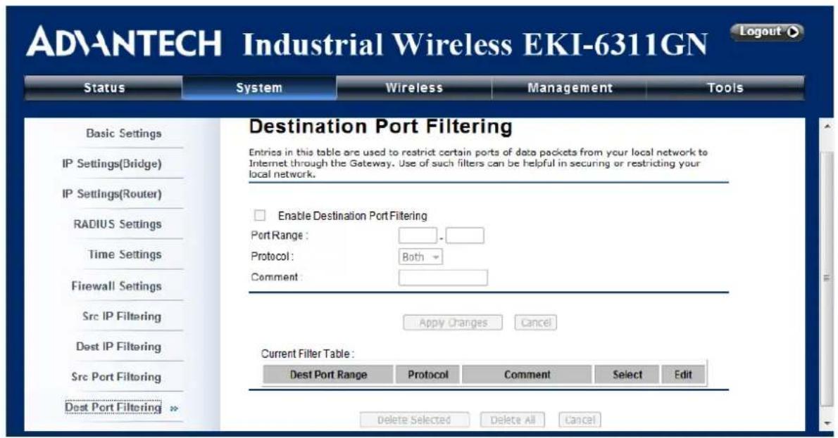 ADVANTECH Industrial Wireless EKI-6311GN Status System Wireless Management Tools Destination Port Filtering Entries in this table are used to restrict certain ports of data packets from your local network to Internet through the Gateway. Use of such filters can be helpful in securing or restricting your local network. Enable Destination Port Filtering Port Range: _______ Protocol: Both Comment: Apply Changes Cancel Current Filter Table: Dest Port Range Protocol Comment Select Edit Delete Selected Delete All Cancel