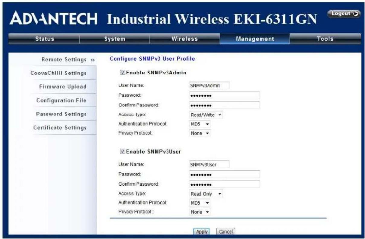 ADVANTECH Industrial Wireless EKI-6311GN Logout Status System Wireless Management Tools Remote Settings > Configure SNMPv3 User Profile CoovaChilli Settings Firmware Upload Configuration File Password Settings Certificate Settings Enable SNMPv3Admin User Name: SNMPv3Admin Password: **** Confirm Password: **** Access Type: Read/Write Authentication Protocol: MDS Privacy Protocol: None Enable SNMPv3User User Name: SNMPv3User Password: **** Confirm Password: **** Access Type: Read Only Authentication Protocol: MDS Privacy Protocol: None Apply Cancel