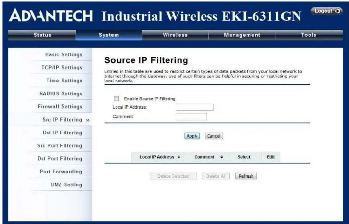 ADVANTECH Industrial Wireless EKI-6311GN Status System Wireless Management Tools Basic Settings TCP/IP Settings Time Settings RADIUS Settings Firewall Settings Src IP Filtering Dst IP Filtering Src Port Filtering Dst Port Filtering Port Forwarding DMZ Setting Source IP Filtering Entries in this table are used to restrict certain types of data packets from your local network to Internet through the Gateway. Use of such filters can be helpful in securing or restricting your local network. Enable Source IP Filtering Local IP Address: Comment: Apply Cancel Local IP Address Comment Select Edit Delete Selected Delete All Refresh