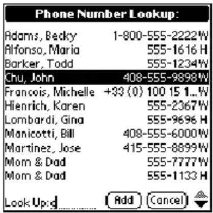 Phone Number Lookup: Adams, Becky 1-800-555-2222W Alfonso, Maria 555-1616 H Barker, Todd 555-1234W Chu, John 408-555-9898W Francois, Michelle +33 (0) 100 15 1...W Hienrich, Karen 555-2367W Lombardi, Gina 555-9696 H Manicotti, Bill 408-555-6000W Martinez, Jose 415-555-8899W Mom & Dad 555-7777W Mom & Dad 555-1133 H Look Up:G Add Cancel