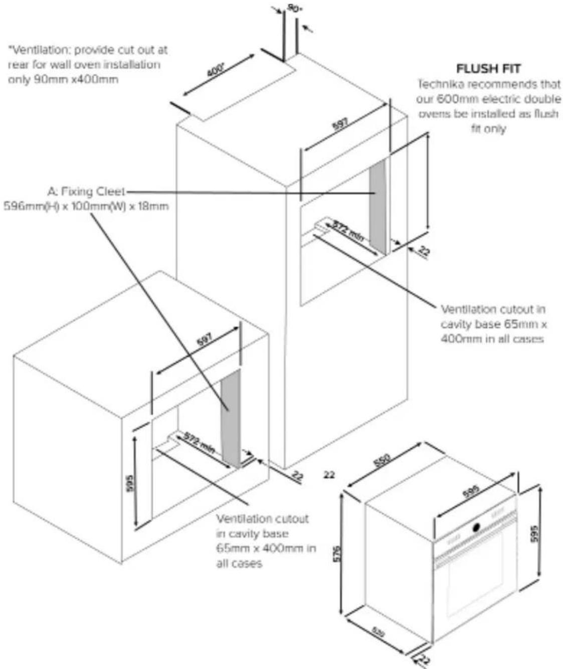 "Ventilation: provide cut out at rear for wall oven installation only 90mm x400mm" A: Fixing Cleet 596mm(H) x 100mm(W) x 18mm 597 572 mm 572 mm 595 595 550 575 595 520 520 FLUSH FIT Technika recommends that our 600mm electric double ovens be installed as flush fit only Ventilation cutout in cavity b…