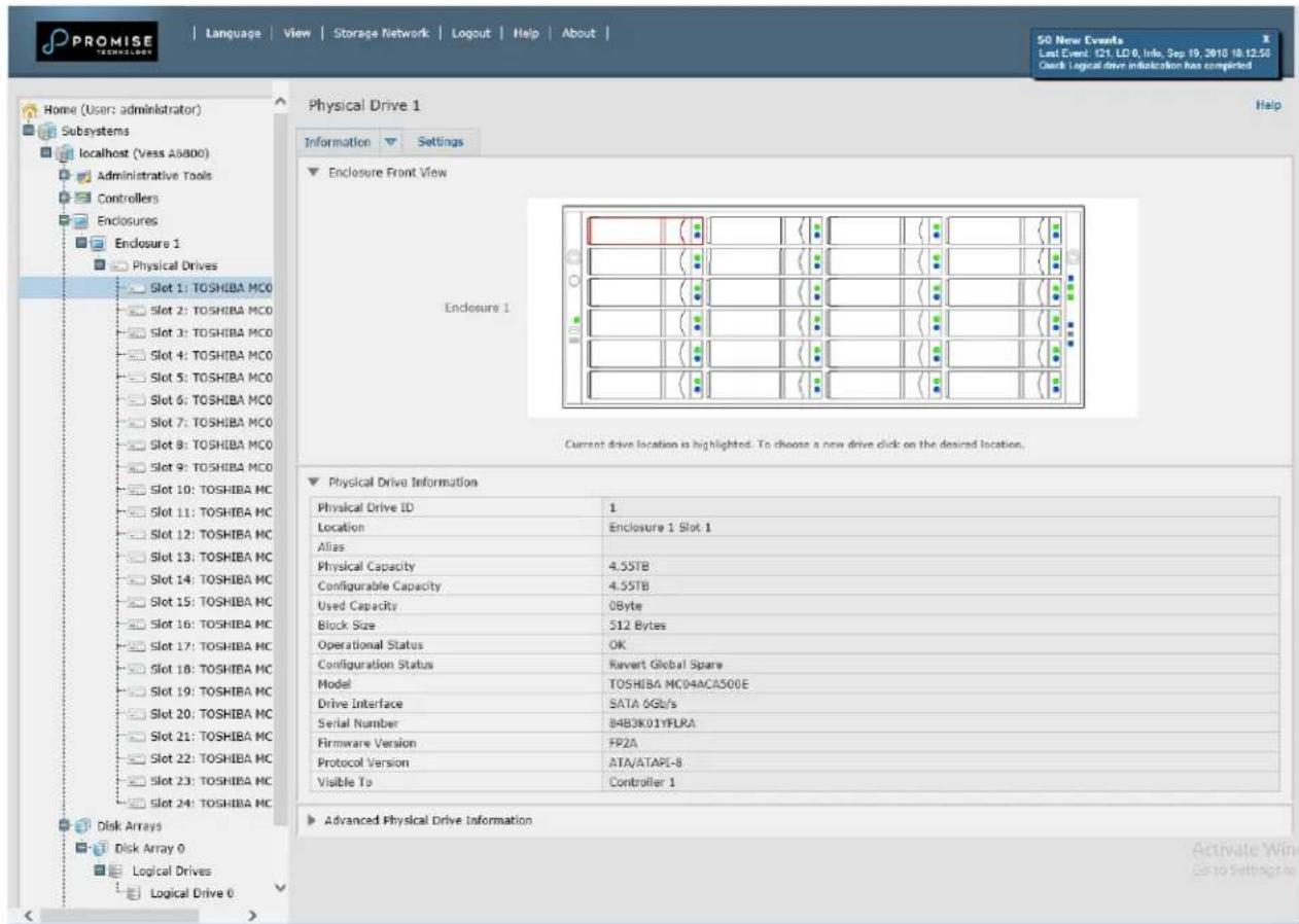 PROMISE TECHNOLOGY Language View Storage Network Logout Help About 50 New Events Last Event: C21, LD 0, Info, Sep 19, 2018 10:12:50 Check Logical drive indication has completed Home (User: administrator) Subsystems localhost (Vess A0800) Administrative Tools Controllers Enclosures Enclosure 1 Physical Drives Slot 1: TOSHIBA MCO Slot 2: TOSHIBA MCO Slot 3: TOSHIBA MCO Slot 4: TOSHIBA MCO Slot 5: TOSHIBA MCO Slot 6: TOSHIBA MCO Slot 7: TOSHIBA MCO Slot 8: TOSHIBA MCO Slot 9: TOSHIBA MCO Slot 10: TOSHIBA MC Slot 11: TOSHIBA MC Slot 12: TOSHIBA MC Slot 13: TOSHIBA MC Slot 14: TOSHIBA MC Slot 15: TOSHIBA MC Slot 16: TOSHIBA MC Slot 17: TOSHIBA MC Slot 18: TOSHIBA MC Slot 19: TOSHIBA MC Slot 20: TOSHIBA MC Slot 21: TOSHIBA MC Slot 22: TOSHIBA MC Slot 23: TOSHIBA MC Slot 24: TOSHIBA MC Disk Arrays Disk Array 0 Logical Drives Logical Drive 0 Physical Drive 1 Information Settings Enclosure Front View Endoclosure 1 Current drive location is highlighted. To choose a new drive click on the desired location. Physical Drive Information Physical Drive ID 1 Location Enclosure 1 Slot 1 Alias Physical Capacity 4.55TB Configurable Capacity 4.55TB Used Capacity 0Byte Block Size 512 Bytes Operational Status OK Configuration Status Ravert Global Spare Model TOSHIBA MC04ACAS00E Drive Interface SATA 6Gb/s Serial Number 84B3K01YFLRA Firmware Version FP2A Protocol Version ATA/ATAPI-8 Visible To Controller 1 Advanced Physical Drive Information