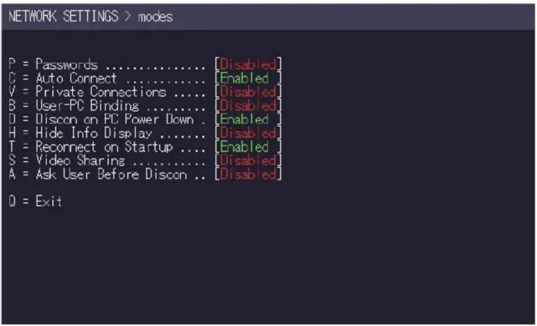 NETWORK SETTINGS > modes P = Passwords ....... [Disabled] C = Auto Connect ....... [Enabled] V = Private Connections ....... [Disabled] B = User-PC Binding ....... [Disabled] D = Discon on PC Power Down . [Enabled] H = Hide Info Display ....... [Disabled] T = Recornect on Startup .... [Enabled] S = Video Sharing ....... [Disabled] A = Ask User Before Discon .. [Disabled] Q = Exit