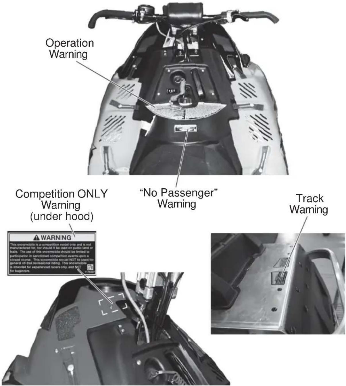 Operation Warning "No Passenger" Warning Competition ONLY Warning (under hood) WARNING This snowmobile is a competition model only and is not manufactured for, nor should it be used on public land or trails. The use of this snowmobiles should be limited to participation in sanctioned competition events upon a closed security. This snowmobiles should NOT be used for general off-trait recreational riding. This snowmobile is intended for experienced racers only, and NOT for beginners.
