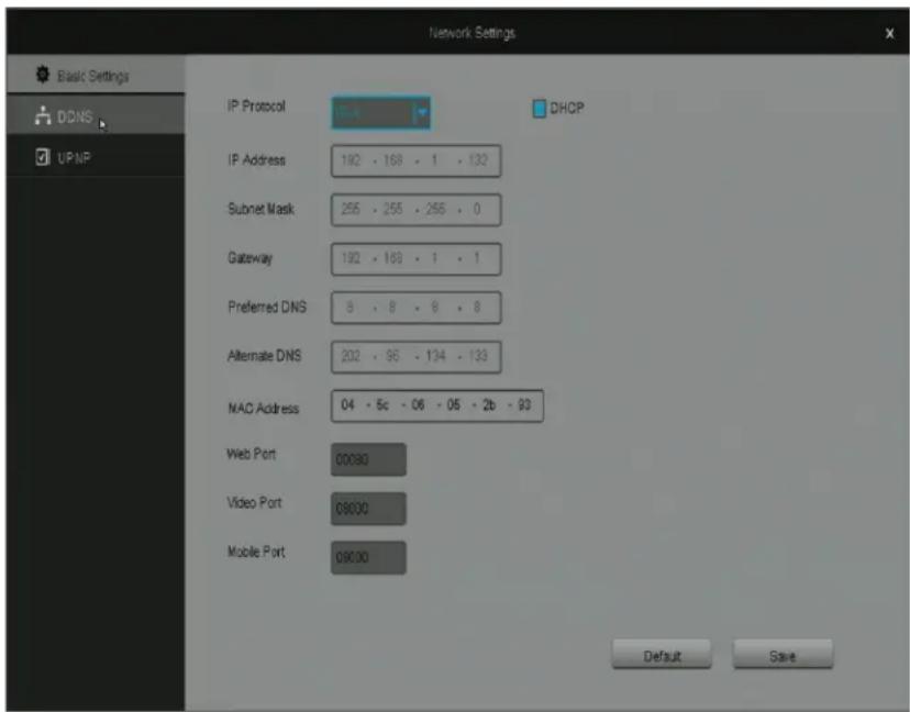 Network Settings Basic Settings DDNS UP/NP IP Protocol 192 - 168 - 1 - 132 DHCP IP Address 192 - 168 - 1 - 132 Subnet Mask 255 - 255 - 255 - 0 Gateway 192 - 168 - 1 - 1 Preferred DNS 8 - 8 - 8 - 8 Alternate DNS 202 - 96 - 134 - 133 MAC Address 04 - 5c - 06 - 05 - 2b - 93 Web Port 00090 Video Port 09000 Mobile Port 09000 Default Save