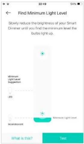 Find Minimum Light Level Slowly reduce the brightness of your Smart Dimmer until you find the minimum level the bulbs light up. Minimum Light Level Suggestion LED Incandescent Minimum Light Level What is this? Test