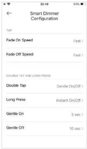 Smart Dimmer Configuration TAP Fade On Speed Fast > Fade Off Speed Fast > DOUBLE TAP AND LONG PRESS Double Tap Gentle On/Off > Long Press Instant On/Off > Gentle On 3 sec > Gentle Off 10 sec >