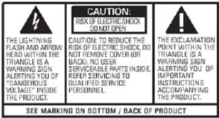 CAUTION: RISK OF ELECTRIC SHOCK DO NOT OPEN THE LIGHTNING FLASH AND ARROW HEAD WITHIN THE TRIANGLE IS A WARNING SIGN ALERTING YOU OF "OANGEROUS VOLTAGE" INSIDE THE PRODUCT. CAUTION: TO REDUCE THE RISK OF ELECTRIC SHOCK, DO NOT REMOVE COVER (OR BACK). NO USER SERVICEABLE PARTS INSIDE, REFER SERVICING TO QUALIFIED SERVICE PERSONNEL. THE EXCLAMATION POINT WITHIN THE TRIANGLE IS A WARNING SIGN ALERTING YOU OF IMPORTANT INSTRUCTIONS ACCOMPANYING THE PRODUCT. SEE MARKING ON BOTTOM / BACK OF PRODUCT