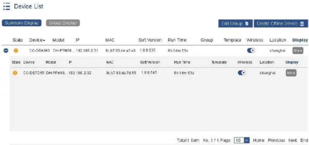 Summary Display Group Display Edit Group Delete Offline Device State Device Model IP MAC Soft Version Run Time Group Template Wireless Location Display CC-OEA3A3 DH-FFM88...192.168.231 9c b7:93 de a3a3 1.0 8.535 0h 14m 55s shanghai More State Device Model IP MAC Soft Version Run Time Template Wireless Location Display CC-DE7D55 DH-FFM88...192.168.232 9c b7:93 de 7d 65 1.0 8.545 0h 14m 53s shanghai More Total 1 item No. 1 / 1 Page 10 Home Previous Next End