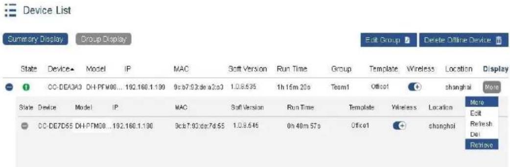 Device List Summary Display Group Display Edit Group Delete Offline Device State Device Model IP MAC Soft Version Run Time Group Template Wireless Location Display CC-DEA3A3 DH-PFM08...192.166.1.199 9cb7.93:de a3c3 1.0.8.535 1h 15m 20s Team1 Office1 Shanghai More State Device Model IP MAC Soft Version Run Time Template Wireless Location CC-DE7D55 DH-PFM08...192.166.1.198 9cb7.93:de7d 55 1.0.8.546 0h 48m 57s Office1 Shanghai More Edit Refresh Del Retrieve