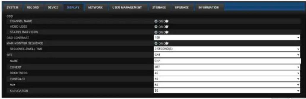 SYSTEM RECORD DEVICE DISPLAY NETWORK USER MANAGEMENT STORAGE UPGRADE INFORMATION OSD CHANNEL NAME ON O VIDEO LOSS ON O STATUS BAR / ICON ON O OSD CONTRAST 100 MAIN MONITOR SEQUENCE ON O SEQUENCE-DIVELL TIME 3 SECONDS SITE CH1 NAME CH1 COVERT OFF DRIGHTNESS 45 CONTRAST 40 HUE 50 SATURATION 50