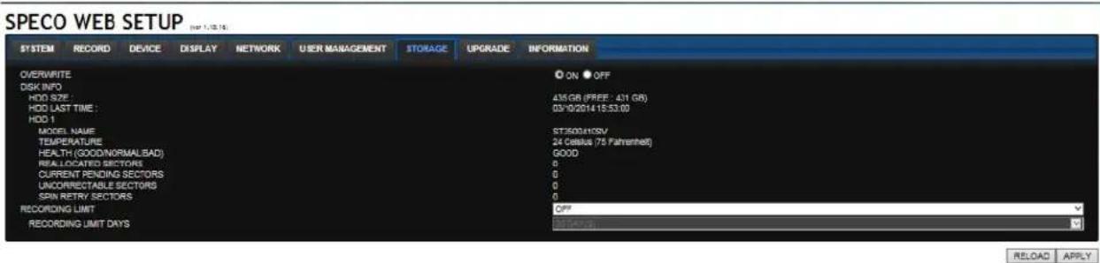 SPECO WEB SETUP SYSTEM RECORD DEVICE DISPLAY NETWORK USER MANAGEMENT STORAGE UPGRADE INFORMATION OVERWRITE DSK INFO HDD SIZE: HDD LAST TIME : HDD 1 MODEL NAME TEMPERATURE HEALTH (GOOD/NORMALBAD) REALLOCATED SECTORS CURRENT PENDING SECTORS UNCORRECTABLE SECTORS SPIN RETRY SECTORS RECORDING LIMIT RECORDING LIMIT DAYS ON OFF 436 GB (FREE : 431 GB) 03/10/2014 15:53:00 ST50010SV 24 Celsius (75 Fahrenheit) GOOD 0 0 0 OFF RELOAD APPLY