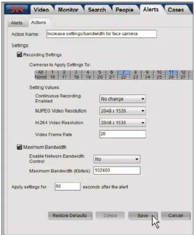 SVR Video Monitor Search People Alerts Cases Alerts Actions Action Name: Increase settings/bandwidth for face camera Settings: ✓ Recording Settings Cameras to Apply Settings To: All 1 2 3 4 5 6 7 8 9 10 11 12 None 16 17 18 19 20 21 22 23 24 25 26 27 Setting Values: Continuous Recording Enabled No change MJPEG Video Resolution 2048 x 1536 H.264 Video Resolution 2048 x 1536 Video Frame Rate 20 ✓ Maximum Bandwidth Enable Network Bandwidth Control No Maximum Bandwidth (Kbits/s) 102400 Apply settings for 60 seconds after the alert Restore Defaults Delete Save Cancel