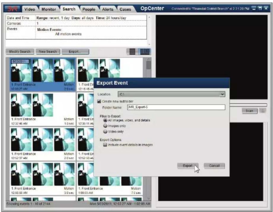 JVR Video Monitor Search People Alerts Cases OpCenter Connected to "Financial District Branch" at 2:31:28 PM Date and Time Range: recent, 1 day Days: all days Time: 24 hours/day Cameras 1 Events Motion Events: All motion events Modify Search New Search Export... Export Event Location C:\ Create new subfolder Folder Name: JVR_Export-5 Files to Export: All images, videos, and details Images only Video only Export Options: include event details in images Export Cancel 1. Front Entrance 12:03:27 AM Motion 2.0 sec 1. Front Entrance 12:15:45 AM Motion 1. Front Entrance 12:32:46 AM Motion 1. Front Entrance 12:35:11 AM Motion 1. Front Entrance 12:52:37 AM Motion 2.0 sec 1. Front Entrance 12:52:50 AM Motion 3.0 sec 1. Front Entrance 100:00 AM Motion 7.0 sec Showing events 1 - 10 of 2144 Max 5/03/2011, 12:03:27 AM - 1:02:00 AM