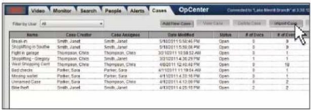Video Monitor Search People Alerts Cases OpCenter Converted to "Lake Merlot Branch" at 3:18:00 Filter by User All Add New Case New Case Delete Case Import Case Name Case Creator Case Assigned Date Modified Status # of Docs # of Excel Break-in Smith, Janet Smith, Janet 5/10/2011 5:36:46 PM Open 0 0 Shopping in Southie Smith, Janet Smith, Janet 5/10/2011 5:36:08 PM Open 0 0 Fight in garage Thompson, Chris Thompson, Chris 30/10/2011 10:38:52 AM Open 0 1 Shopping - Gregory Thompson, Chris Smith, Janet 30/10/2011 4:36:29 PM Open 1 1 Mail Shopping Cent Thompson, Chris Thompson, Chris 4/10/2011 12:42:48 PM Open 0 10 Backcheck Parker, Sara Parker, Sara 4/1/2011 11:19:04:48 PM Open 0 1 Missing water Parker, Sara Parker, Sara 4/1/2011 4:33:18 PM Open 0 1 Unnamed Gate Parker, Sara Thompson, Chris 4/10/2011 4:37:09 PM Open 0 2 Blue Note Smith, Janet Smith, Janet 4/10/2011 4:35:18 PM Open 2 2