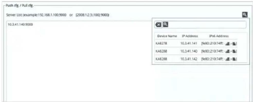 Push cfg / Pull cfg. Server List (example:192.168.1.100:9000 or [2008:12:3:100]:9000) 10.3.41.140:9000 Device Name IP Address IPv6 Address KA8278 10.3.41.141 [fe80:210:74ff: -] KA8288 10.3.41.140 [fe80:210:74ff: -] KA8288 10.3.41.142 [fe80:210:74ff: -]