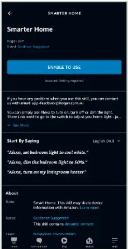 SMARTER HOME Smarter Home Kogan.com Rated Guidance Suggested ENABLE TO USE Account Linking required If you have any problem when you use this skill, you can contact us with email app-feedback@kogan.com.au You can simply ask Alexa to turn on, turn off or dim the light. There's no need to go to the switch to adjust you home light - ju... ✓ See More Start By Saying English (AU) "Alexa, set bedroom light to cool white." "Alexa, dim the bedroom light to 50%." "Alexa, turn on my livingroom heater" About Note Smart Home This skill may share device information with Amazon Learn more Rated Guidance Suggested This skill contains dynamic content Help User at Privacy Platform