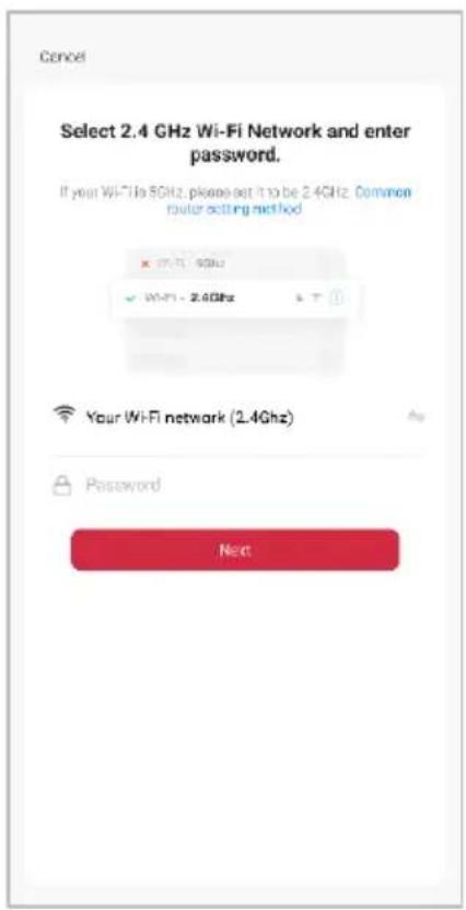 Cancel Select 2.4 GHz Wi-Fi Network and enter password. If your Wi-Fi is 5GHz, please set it to be 2.4GHz. Common router asking method X: Wi-Fi - 5GHz ✓ Wi-Fi - 2.4GHz Your Wi-Fi network (2.4GHz) Password Next