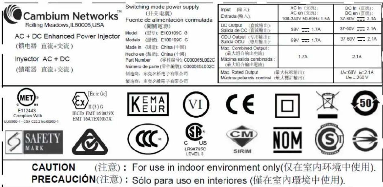 Cambium Networks™ Rolling Meadows,IL60008,USA AC + DC Enhanced Power Injector (馈电器 直流+交流) Inyector AC + DC (馈電器 直流+交流) Switching mode power supply (开关电源) Fuente de alimentación conmutada (開關電源) Model (型号): E100109C G Modelo (型號): E100109C G Made in (制造): China (中国) Hecho en (製造): China (中國) Part Number (零件編號): C000065L002C Número de parte (零件編號): C000065L002C 制造商: 东莞名桥电子有限公司 製造商: 东莞名橋電子有限公司 Input (輸入): Entrada (輸入): AC In (交流): AC en (交流): 100-240V 50-60Hz 1.5A DC In (直流): DC en (直流): 37-60V = 2.1A DC Output (直流输出): Salida de CC (直流输出): 58V = 1.7A 37-60V = 2.1A ODU Output (专用输出): Salida ODU (專用輸出): 58V = 1.7A 37-60V = 2.1A Max. Combined Output: (最大組合輸出電流) Máxima salida combinada: (最大組合輸出電流) 1.7A 2.1A Max. Rated Output (最大标称输出): Máxima potencia nominal (最大標註輸出): Uo=60V b=2.1A Um = 250 V CAUTION (注意): For use in indoor environment only(仅在室内环境中使用). PRECAUCIÓN(注意): Sólo para uso en interiores (僅在室內環境中使用).