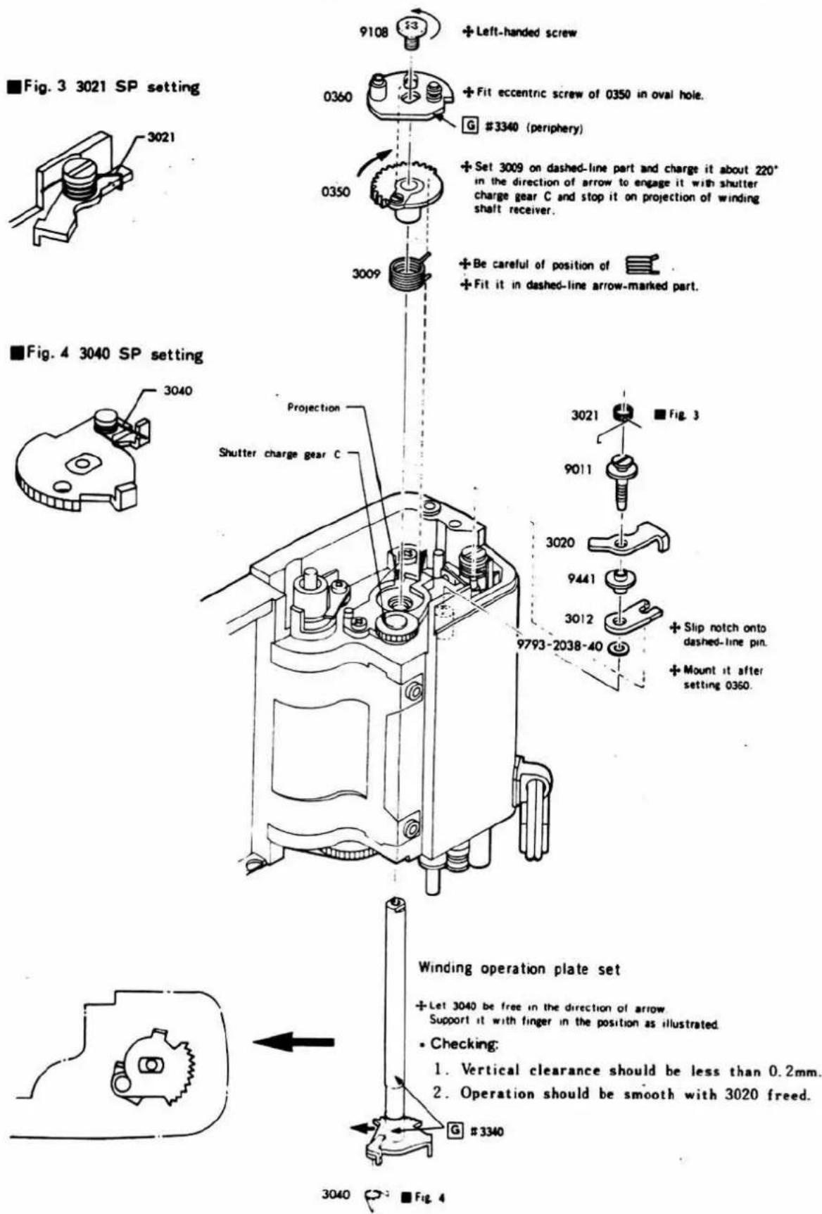■Fig. 3 3021 SP setting ■Fig. 4 3040 SP setting ■Fig. 3 3021 SP setting ■Fig. 4 3040 SP setting Winding operation plate set +Let 3040 be free in the direction of arrow. Support it with finger in the position as illustrated. - Checking: 1. Vertical clearance should be less than 0.2mm. 2. Operation should be smooth with 3020 freed. G #3340 Projection Shutter charge gear C 9108 + Left-handed screw 0360 + Fit eccentric screw of 0350 in oval hole. G #3340 (periphery) 0350 + Set 3009 on dashed-line part and charge it about 220° in the direction of arrow to engage it with shutter charge gear C and stop it on projection of winding shalt receiver. +Be careful of position of + +Fit it in dashed-line arrow-marked part. 3009 3021 + Fig. 3 9011 3020 9441 3012 + Slip notch onto dashed-line pin. + Mount it after setting 0350. 9793-2038-40 Projection 3040 → ■ Fig. 4