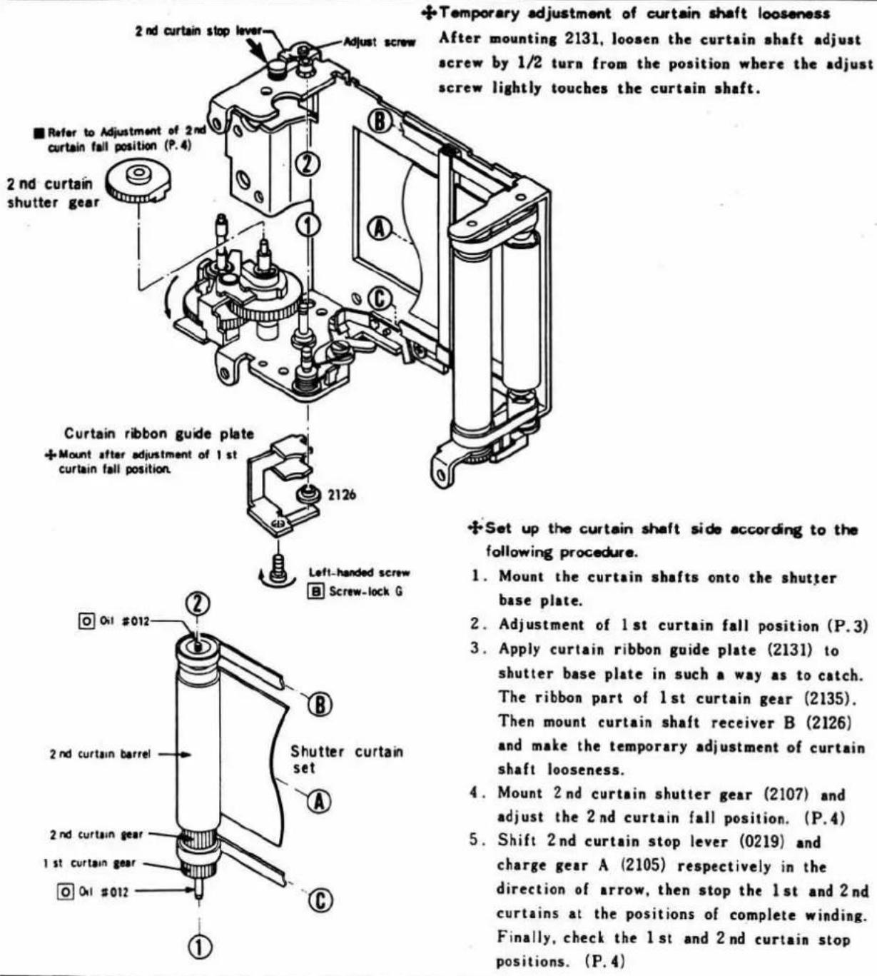 2nd curtain stop lever Adjust screw ■ Refer to Adjustment of 2nd curtain fall position (P.4) 2nd curtain shutter gear Curtain ribbon guide plate + Mount after adjustment of 1 st curtain fall position. 2126 Left-handed screw ■ Screw-lock G Set up the curtain shaft side according to the following procedure. 1. Mount the curtain shafts onto the shutter base plate. 2. Adjustment of 1st curtain fall position (P.3) 3. Apply curtain ribbon guide plate (2131) to shutter base plate in such a way as to catch. The ribbon part of 1st curtain gear (2135). Then mount curtain shaft receiver B (2126) and make the temporary adjustment of curtain shaft looseness. 4. Mount 2nd curtain shutter gear (2107) and adjust the 2nd curtain fall position. (P.4) 5. Shift 2nd curtain stop lever (0219) and charge gear A (2105) respectively in the direction of arrow, then stop the 1st and 2nd curtains at the positions of complete winding. Finally, check the 1st and 2nd curtain stop positions. (P.4)