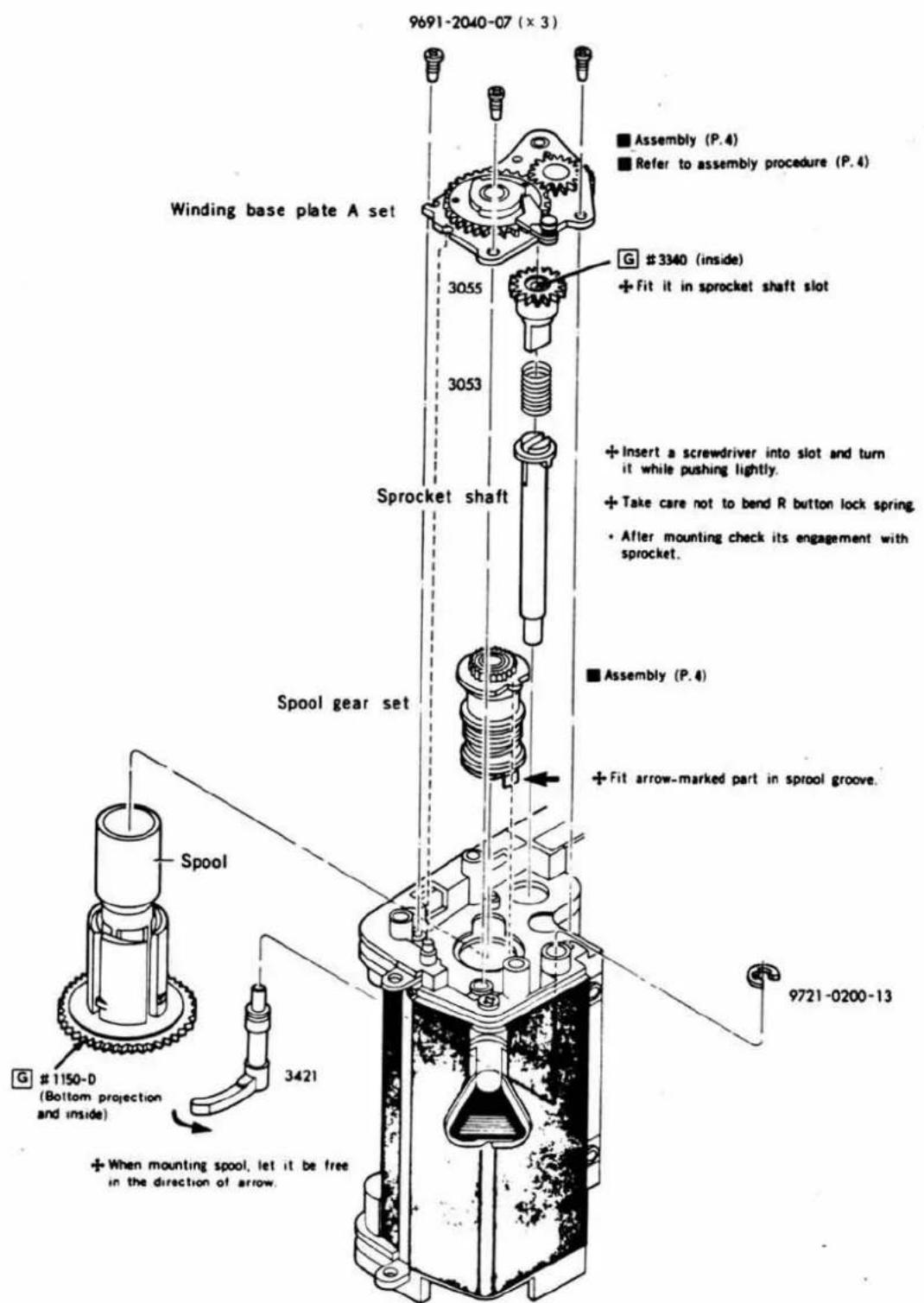 9691-2040-07 (x 3) Winding base plate A set 3055 3053 Sprocket shaft Spool gear set Spool G #1150-0 (Bottom projection and inside) 3421 ■ Assembly (P.4) ■ Refer to assembly procedure (P.4) G #3340 (inside) + Fit it in sprocket shaft slot + Insert a screwdriver into slot and turn it while pushing lightly. + Take care not to bend R button lock spring. • After mounting check its engagement with sprocket. ■ Assembly (P.4) + Fit arrow-marked part in sprool groove. 9721-0200-13