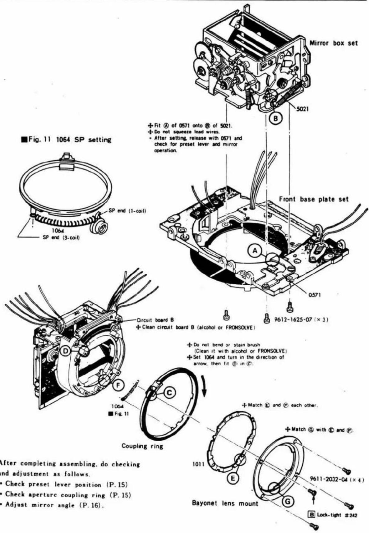Mirror box set 5021 B + Fit A of 0571 onto B of 5021. + Do not squeeze lead wires. • After setting, release with 0571 and check for preset lever and mirror operation. ■ Fig. 11 1064 SP setting SP end (1-coil) 1064 SP end (3-coil) Front base plate set A 0571 9612-1625-07 (× 3) Circuit board B + Clean circuit board B (alcohol or FRONSOLVE) + Do not bend or stain brush (Clean it with alcohol or FRONSOLVE) + Set 1064 and turn in the direction of arrow, then fit B in C D C F 1064 ■ Fig. 11 Coupling ring + Match B and C each other. 1011 E + Match @ with B and F Bayonet lens mount 9611-2032-04 (× 4) G B Lock-tight #242 After completing assembling, do checking and adjustment as follows. • Check preset lever position (P. 15) • Check aperture coupling ring (P. 15) • Adjust mirror angle (P. 16).