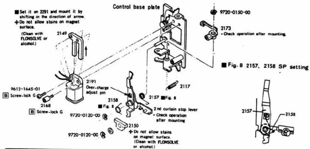 Set it on 2291 and mount it by shifting in the direction of arrow. + Do not allow stains on magnet surface. (Clean with FLONSOLVE or alcohol.) 2149 9612-1645-01 Screw-lock G 2168 B Screw-lock G 2191 Over-charge adjust pin 2158 Fig. 8 9720-0120-00 2150 + Do not allow stains on magnet surface. (Clean with FLONSOLVE or alcohol.) 2157 Fig. 8 2nd curtain stop lever + Check operation after mounting 2117 9720-0150-00 2173 - Check operation after mounting. Fig. 8 2157, 2158 SP setting 2157 2158