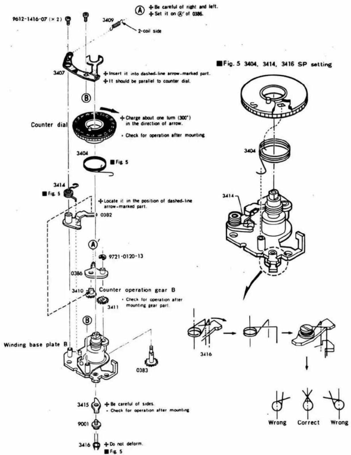 9612-1416-07 (× 2) 3409 2-coil side 3407 + Insert it into dashed-line arrow-marked part. + It should be parallel to counter dial. Counter dial 3404 + Charge about one turn (300°) in the direction of arrow. • Check for operation after mounting. ■ Fig. 5 3414 ■ Fig. 5 + Locate it in the position of dashed-line arrow-marked part. 0382 A' 9721-0120-13 0386 3410 Counter operation gear B 3411 • Check for operation after mounting gear part. Winding base plate B 0383 3415 + Be careful of sides. • Check for operation after mounting 9001 3416 + Do not deform. ■ Fig. 5 ■Fig. 5 3404, 3414, 3416 SP setting 3416 Wrong Correct Wrong