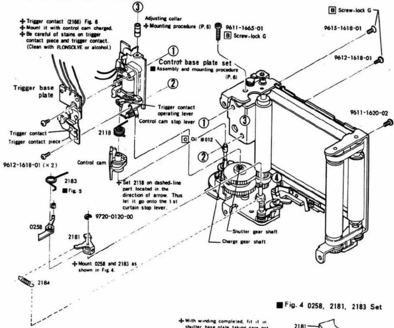 Trigger contact (2166) Fig. 6 Mount it with control cam charged. Be careful of stains on trigger contact piece and trigger contact. (Clean with FLONSOLVE or alcohol.) Trigger base plate Trigger contact Trigger contact piece 9612-1618-01 (× 2) 2118 Control cam 2183 Fig. 5 0258 2181 9720-0120-00 Mount 0258 and 2183 as shown in Fig. 4. 2184 Adjusting collar Mounting procedure (P. 6) 9611-1665-01 Screw-lock G Control base plate set Assembly and mounting procedure (P. 6) Trigger contact operating lever Control cam stop lever Oil #012 Set 2118 on dashed-line part located in the direction of arrow. Thus let it go onto the 1st curtain stop lever. Shutter gear shaft Charge gear shaft B Screw-lock G 9615-1618-01 9612-1618-01 9611-1620-02 Fig. 4 0258, 2181, 2183 Set With winding completed, fit it in shutter base plate taking care not