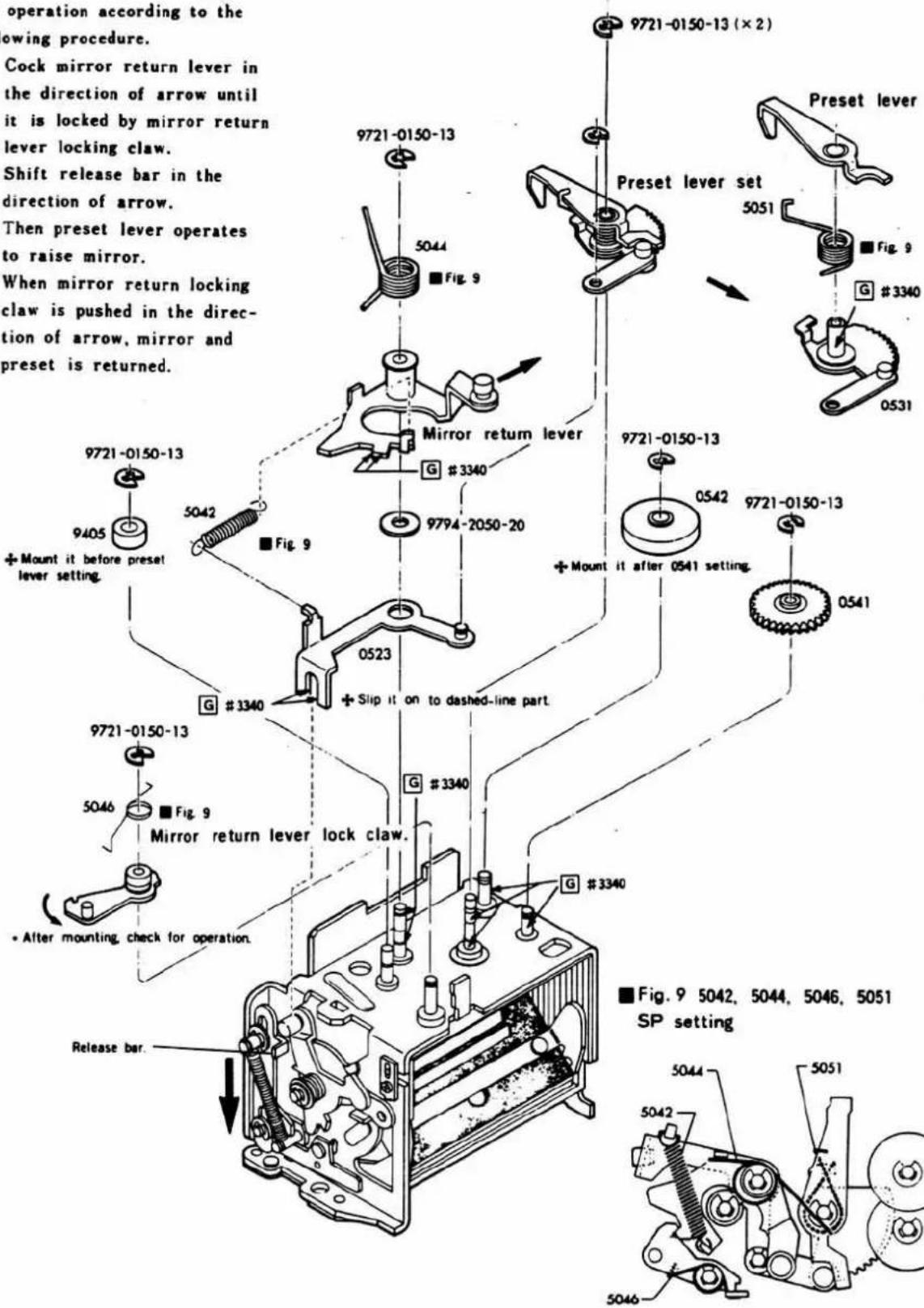 operation according to the owing procedure. Cock mirror return lever in the direction of arrow until it is locked by mirror return lever locking claw. Shift release bar in the direction of arrow. Then preset lever operates to raise mirror. When mirror return locking claw is pushed in the direc- tion of arrow, mirror and preset is returned. 9721-0150-13 9721-0150-13 5044 Fig. 9 Mirror return lever G #3340 9794-2050-20 9721-0150-13 Preset lever set 5051 Fig. 9 G #3340 0531 Mount it before preset lever setting. 9721-0150-13 9405 5042 Fig. 9 Slip it on to dashed-line part. 0523 G #3340 9721-0150-13 0542 9721-0150-13 Mount it after 0541 setting. 0541 9721-0150-13 9721-0150-13 5046 ■Fig. 9 Mirror return lever lock claw. G #3340 G #3340 After mounting, check for operation. ■Fig. 9 5042, 5044, 5046, 5051 SP setting Release bar.