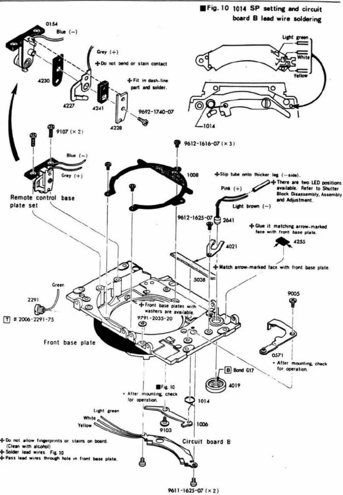 Fig. 10 1014 SP setting and circuit board B lead wire soldering 0154 Blue (−) 4230 Grey (+) + Do not bend or stain contact + Fit in dash-line part and solder. 9692-1740-07 4227 4241 4228 1014 Light green White Yellow 9107 (× 2) Blue (−) Grey (+) Remote control base plate set Green 2291 T # 2006-2291-75 9612-1616-07 (× 3) 1008 9612-1625-07 2641 Pink (+) + Slip tube onto thicker leg (−side). + There are two LED positions available. Refer to Shutter Block Disassembly, Assembly and Adjustment. + Glue it matching arrow-marked face with front base plate. 4255 5038 4021 + Match arrow-marked face with front base plate. 9791-2035-20 B Bond G17 4019 9005 0571 • After mounting, check for operation. Front base plate Figure 10 • After mounting, check for operation. 1014 Circuit board B Light green White Yellow 9103 9611-1625-07 (× 2) Do not allow fingerprints or stains on board. (Clean with alcohol) Solder lead wires. Fig. 10 Pass lead wires through hole in front base plate.