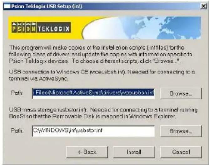 Psion Teklogix USB Setup (inf) PSION TEKLOGIX This program will make copies of the installation scripts (.int files) for the following class of drivers and update the copies with information specific to Psion Teklogix devices. To choose different scripts, click "Browse..." USB connection to Windows CE (wceusbsh.inf). Needed for connecting to a terminal via ActiveSync. Path: Files\Microsoft ActiveSync\drivers\wceusbsh.inf Browse... USB mass storage (usbstor.inf). Needed for connecting to a terminal running BooSt so that the Removable Disk is mapped in Windows Explorer. Path: C:\WINDOWS\inf\usbstor.inf Browse... < Back Install Cancel