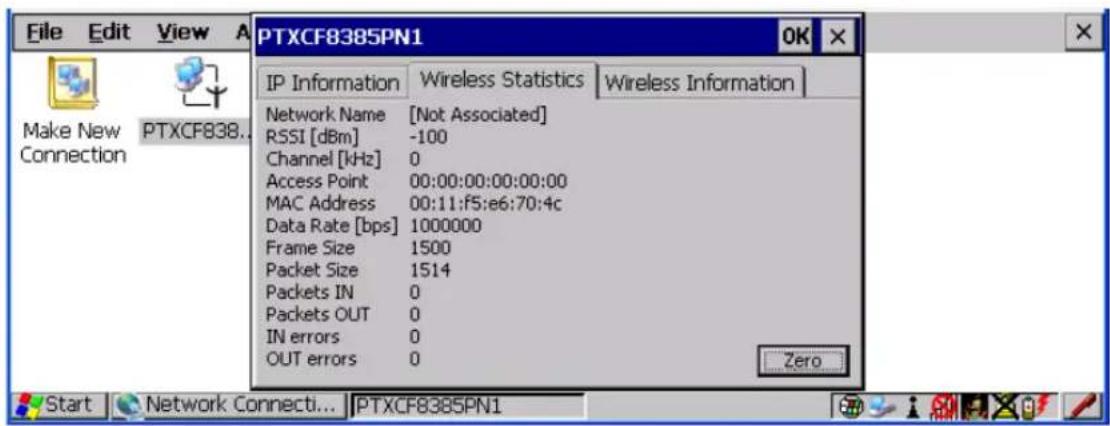 File Edit View A PTXCF8385PN1 OK IP Information Wireless Statistics Wireless Information Network Name [Not Associated] RSSI [dBm] -100 Channel [kHz] 0 Access Point 00:00:00:00:00:00 MAC Address 00:11:f5:e6:70:4c Data Rate [bps] 1000000 Frame Size 1500 Packet Size 1514 Packets IN 0 Packets OUT 0 IN errors 0 OUT errors 0 Zero Start Network Connecti... PTXCF8385PN1